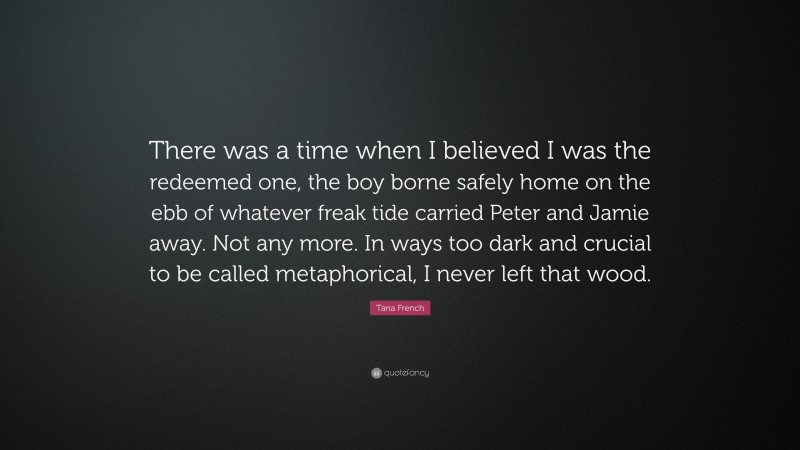 Tana French Quote: “There was a time when I believed I was the redeemed one, the boy borne safely home on the ebb of whatever freak tide carried Peter and Jamie away. Not any more. In ways too dark and crucial to be called metaphorical, I never left that wood.”