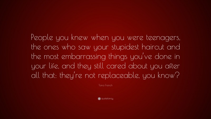 Tana French Quote: “People you knew when you were teenagers, the ones who saw your stupidest haircut and the most embarrassing things you’ve done in your life, and they still cared about you after all that: they’re not replaceable, you know?”