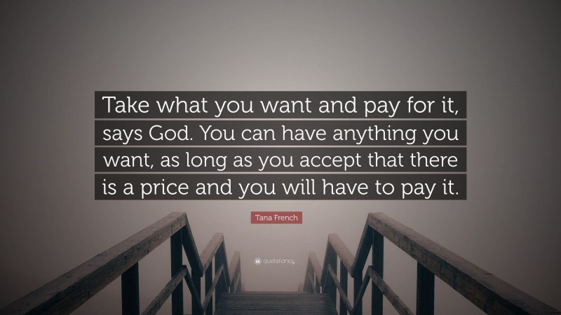 Tana French Quote: “Take what you want and pay for it, says God. You can have anything you want, as long as you accept that there is a price and you will have to pay it.”