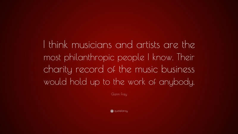 Glenn Frey Quote: “I think musicians and artists are the most philanthropic people I know. Their charity record of the music business would hold up to the work of anybody.”