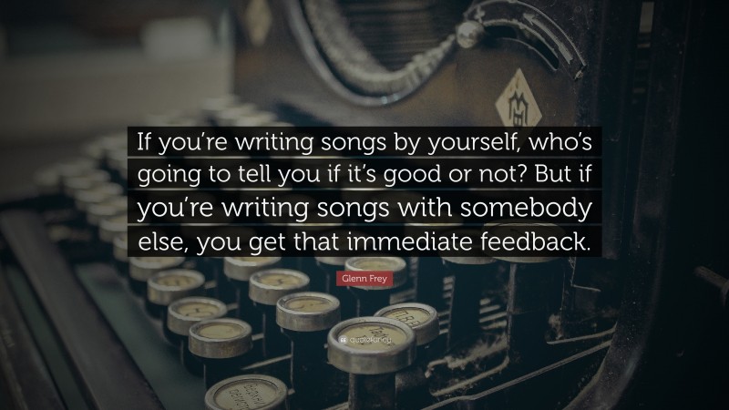 Glenn Frey Quote: “If you’re writing songs by yourself, who’s going to tell you if it’s good or not? But if you’re writing songs with somebody else, you get that immediate feedback.”