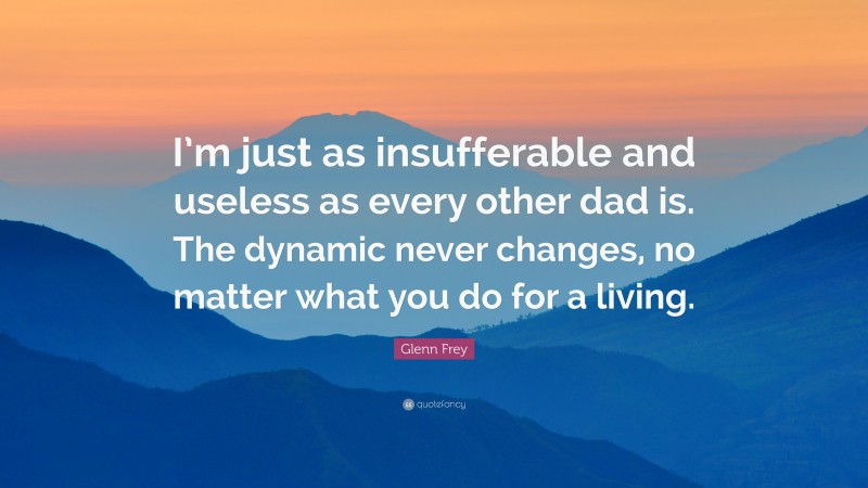 Glenn Frey Quote: “I’m just as insufferable and useless as every other dad is. The dynamic never changes, no matter what you do for a living.”