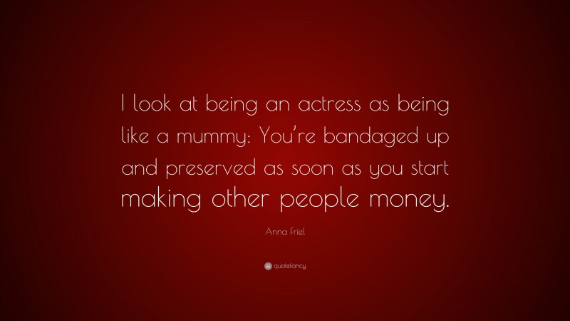 Anna Friel Quote: “I look at being an actress as being like a mummy: You’re bandaged up and preserved as soon as you start making other people money.”