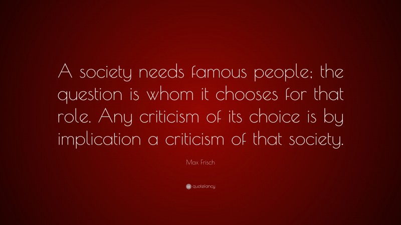 Max Frisch Quote: “A society needs famous people; the question is whom it chooses for that role. Any criticism of its choice is by implication a criticism of that society.”