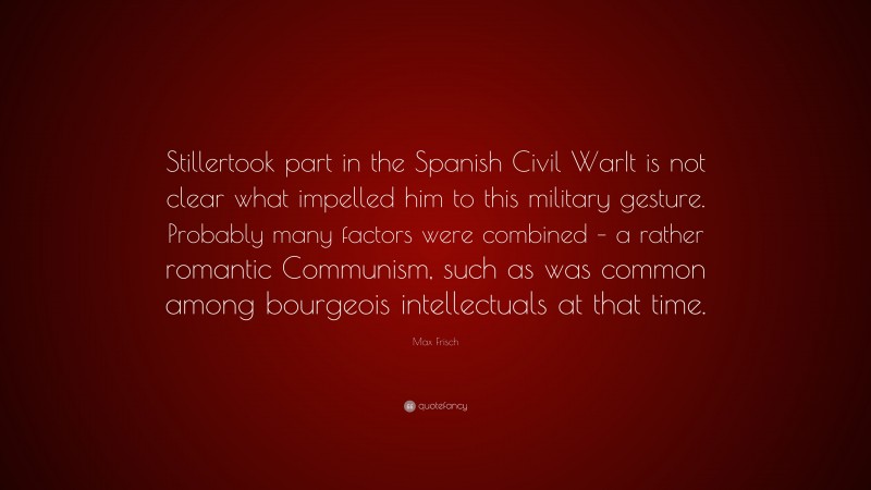 Max Frisch Quote: “Stillertook part in the Spanish Civil WarIt is not clear what impelled him to this military gesture. Probably many factors were combined – a rather romantic Communism, such as was common among bourgeois intellectuals at that time.”