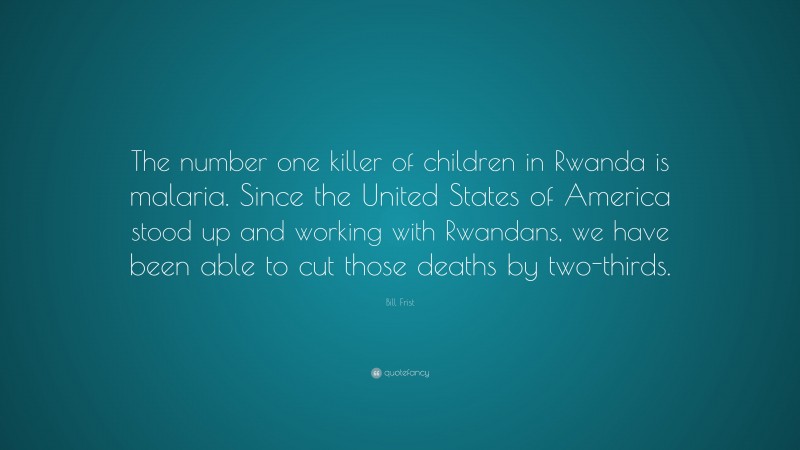 Bill Frist Quote: “The number one killer of children in Rwanda is malaria. Since the United States of America stood up and working with Rwandans, we have been able to cut those deaths by two-thirds.”