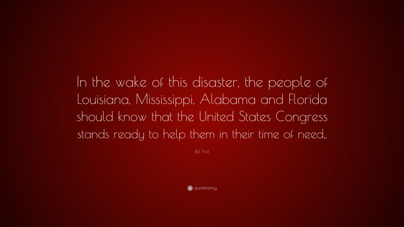 Bill Frist Quote: “In the wake of this disaster, the people of Louisiana, Mississippi, Alabama and Florida should know that the United States Congress stands ready to help them in their time of need,.”