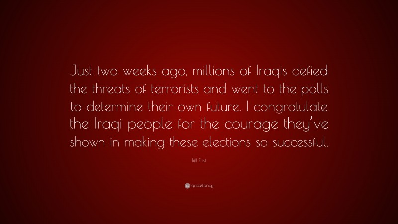 Bill Frist Quote: “Just two weeks ago, millions of Iraqis defied the threats of terrorists and went to the polls to determine their own future. I congratulate the Iraqi people for the courage they’ve shown in making these elections so successful.”