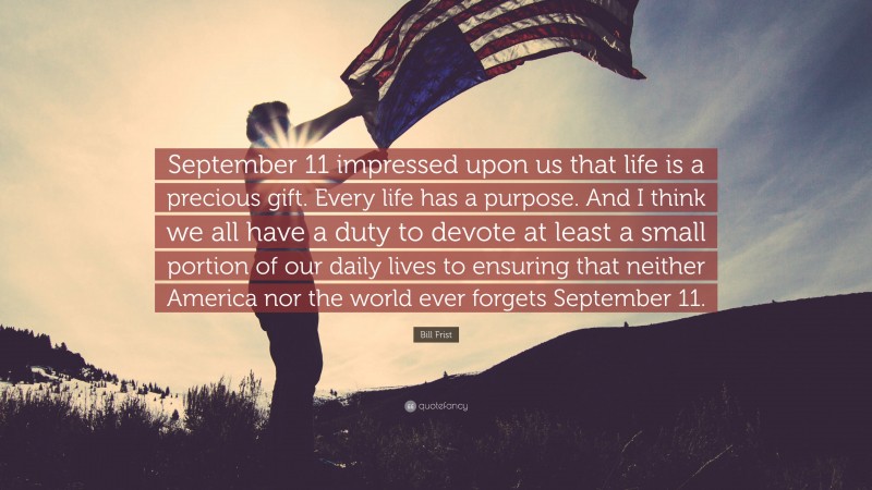Bill Frist Quote: “September 11 impressed upon us that life is a precious gift. Every life has a purpose. And I think we all have a duty to devote at least a small portion of our daily lives to ensuring that neither America nor the world ever forgets September 11.”