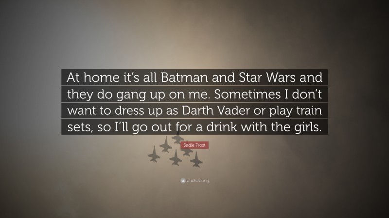Sadie Frost Quote: “At home it’s all Batman and Star Wars and they do gang up on me. Sometimes I don’t want to dress up as Darth Vader or play train sets, so I’ll go out for a drink with the girls.”