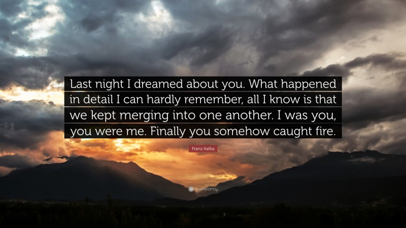 Franz Kafka Quote: “Last night I dreamed about you. What happened in detail I can hardly remember, all I know is that we kept merging into one another. I was you, you were me. Finally you somehow caught fire.”