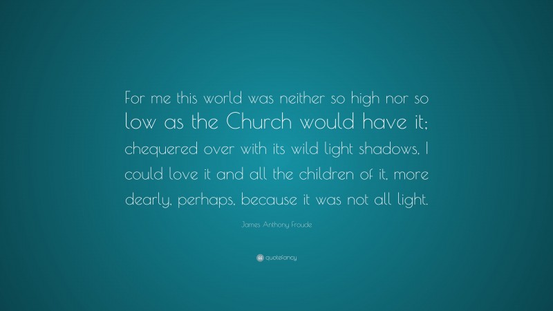 James Anthony Froude Quote: “For me this world was neither so high nor so low as the Church would have it; chequered over with its wild light shadows, I could love it and all the children of it, more dearly, perhaps, because it was not all light.”