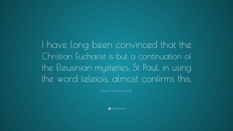 James Anthony Froude Quote: “I have long been convinced that the Christian Eucharist is but a continuation of the Eleusinian mysteries. St Paul, in using the word teleiois, almost confirms this.”