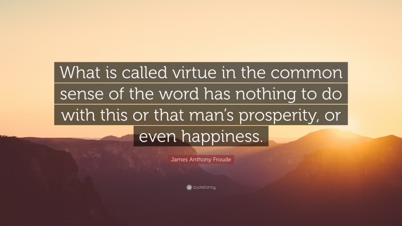 James Anthony Froude Quote: “What is called virtue in the common sense of the word has nothing to do with this or that man’s prosperity, or even happiness.”