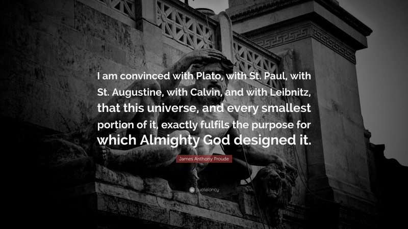 James Anthony Froude Quote: “I am convinced with Plato, with St. Paul, with St. Augustine, with Calvin, and with Leibnitz, that this universe, and every smallest portion of it, exactly fulfils the purpose for which Almighty God designed it.”