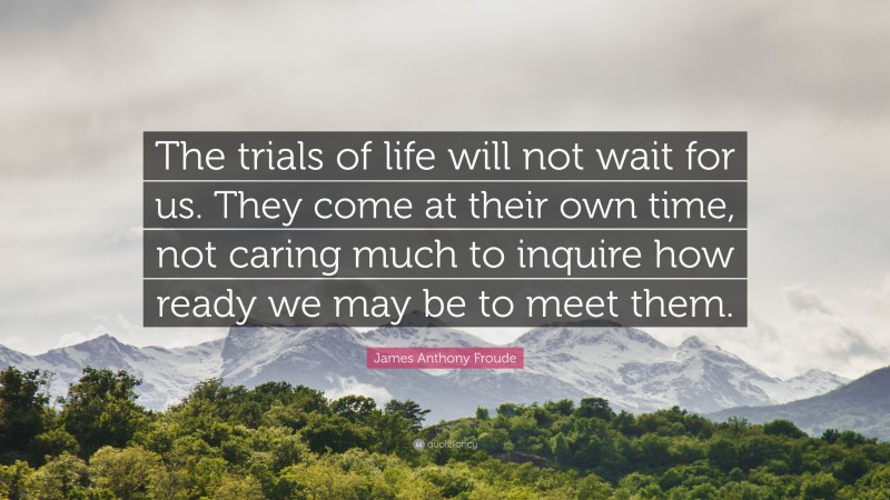 James Anthony Froude Quote: “The trials of life will not wait for us. They come at their own time, not caring much to inquire how ready we may be to meet them.”