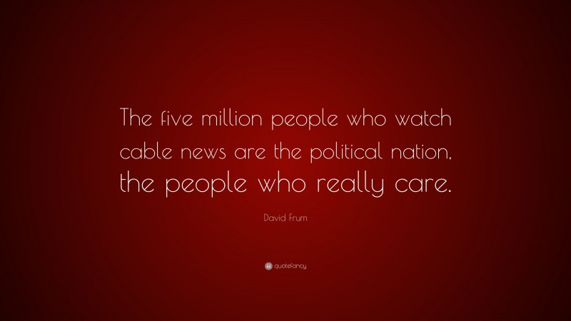 David Frum Quote: “The five million people who watch cable news are the political nation, the people who really care.”