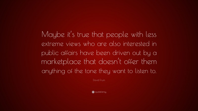 David Frum Quote: “Maybe it’s true that people with less extreme views who are also interested in public affairs have been driven out by a marketplace that doesn’t offer them anything of the tone they want to listen to.”