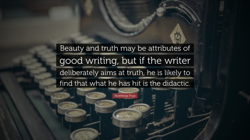Northrop Frye Quote: “Beauty and truth may be attributes of good writing, but if the writer deliberately aims at truth, he is likely to find that what he has hit is the didactic.”