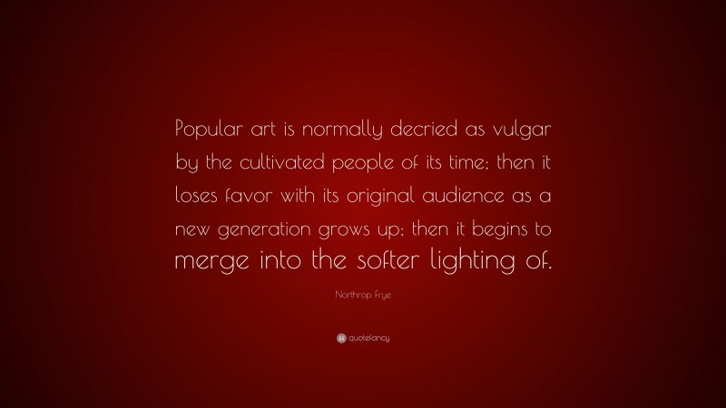 Northrop Frye Quote: “Popular art is normally decried as vulgar by the cultivated people of its time; then it loses favor with its original audience as a new generation grows up; then it begins to merge into the softer lighting of.”