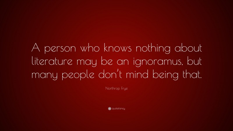 Northrop Frye Quote: “A person who knows nothing about literature may be an ignoramus, but many people don’t mind being that.”