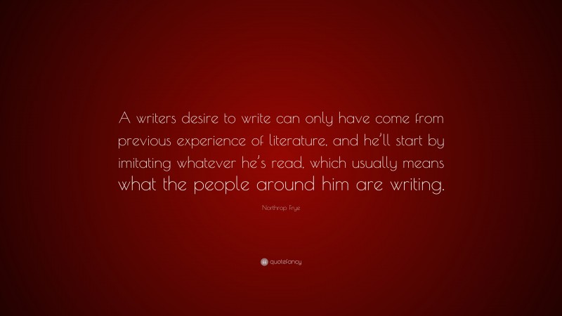 Northrop Frye Quote: “A writers desire to write can only have come from previous experience of literature, and he’ll start by imitating whatever he’s read, which usually means what the people around him are writing.”