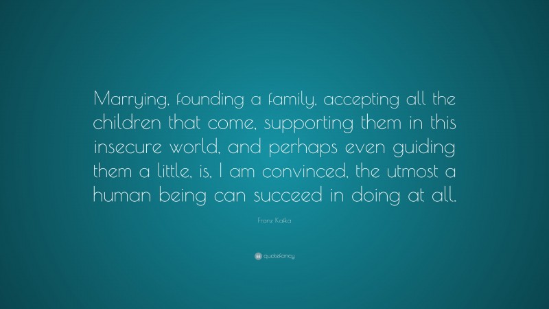 Franz Kafka Quote: “Marrying, founding a family, accepting all the children that come, supporting them in this insecure world, and perhaps even guiding them a little, is, I am convinced, the utmost a human being can succeed in doing at all.”