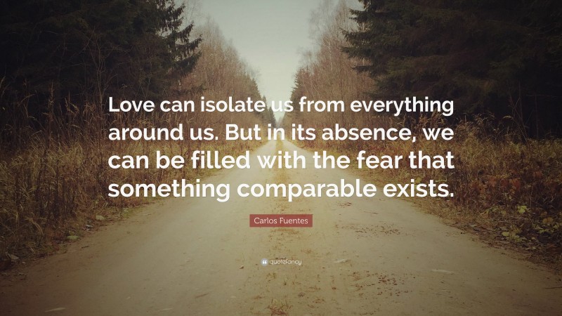 Carlos Fuentes Quote: “Love can isolate us from everything around us. But in its absence, we can be filled with the fear that something comparable exists.”