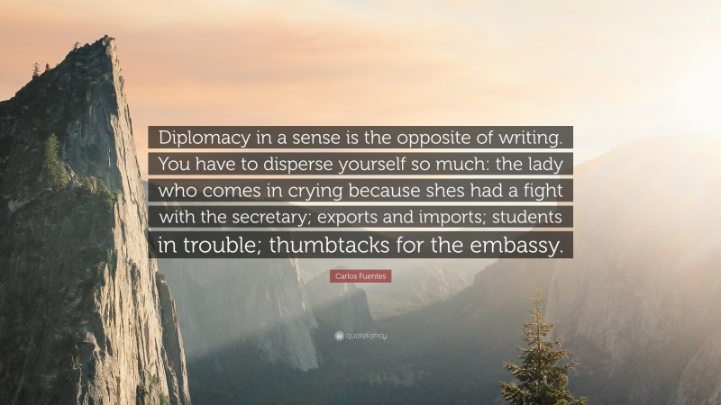 Carlos Fuentes Quote: “Diplomacy in a sense is the opposite of writing. You have to disperse yourself so much: the lady who comes in crying because shes had a fight with the secretary; exports and imports; students in trouble; thumbtacks for the embassy.”