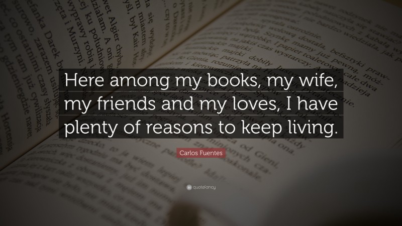 Carlos Fuentes Quote: “Here among my books, my wife, my friends and my loves, I have plenty of reasons to keep living.”