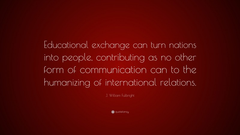 J. William Fulbright Quote: “Educational exchange can turn nations into people, contributing as no other form of communication can to the humanizing of international relations.”