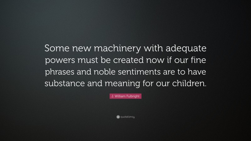 J. William Fulbright Quote: “Some new machinery with adequate powers must be created now if our fine phrases and noble sentiments are to have substance and meaning for our children.”