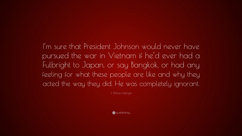 J. William Fulbright Quote: “I’m sure that President Johnson would never have pursued the war in Vietnam if he’d ever had a Fulbright to Japan, or say Bangkok, or had any feeling for what these people are like and why they acted the way they did. He was completely ignorant.”