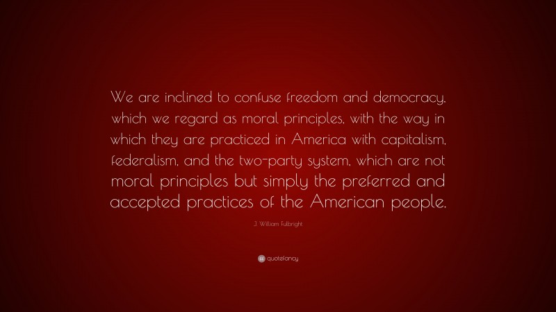 J. William Fulbright Quote: “We are inclined to confuse freedom and democracy, which we regard as moral principles, with the way in which they are practiced in America with capitalism, federalism, and the two-party system, which are not moral principles but simply the preferred and accepted practices of the American people.”