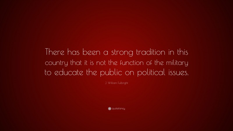 J. William Fulbright Quote: “There has been a strong tradition in this country that it is not the function of the military to educate the public on political issues.”