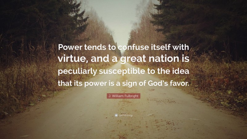 J. William Fulbright Quote: “Power tends to confuse itself with virtue, and a great nation is peculiarly susceptible to the idea that its power is a sign of God’s favor.”