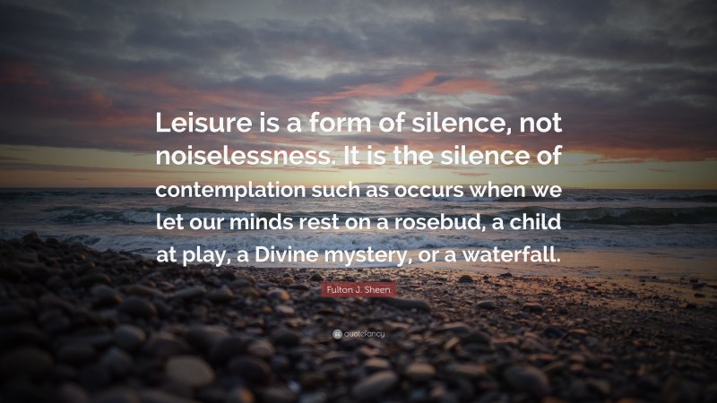 Fulton J. Sheen Quote: “Leisure is a form of silence, not noiselessness. It is the silence of contemplation such as occurs when we let our minds rest on a rosebud, a child at play, a Divine mystery, or a waterfall.”