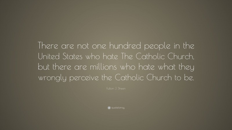 Fulton J. Sheen Quote: “There are not one hundred people in the United States who hate The Catholic Church, but there are millions who hate what they wrongly perceive the Catholic Church to be.”