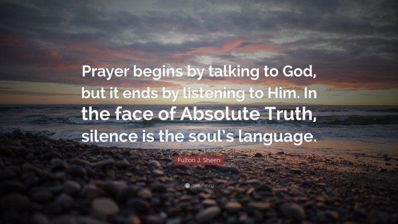 Fulton J. Sheen Quote: “Prayer begins by talking to God, but it ends by listening to Him. In the face of Absolute Truth, silence is the soul’s language.”