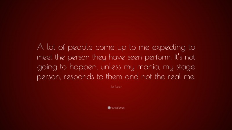 Sia Furler Quote: “A lot of people come up to me expecting to meet the person they have seen perform. It’s not going to happen, unless my mania, my stage person, responds to them and not the real me.”