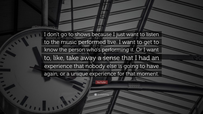 Sia Furler Quote: “I don’t go to shows because I just want to listen to the music performed live. I want to get to know the person who’s performing it. Or I want to, like, take away a sense that I had an experience that nobody else is going to have again, or a unique experience for that moment.”