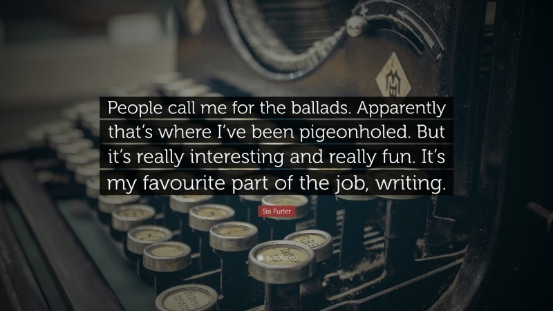 Sia Furler Quote: “People call me for the ballads. Apparently that’s where I’ve been pigeonholed. But it’s really interesting and really fun. It’s my favourite part of the job, writing.”