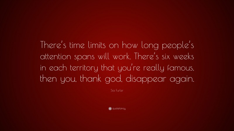 Sia Furler Quote: “There’s time limits on how long people’s attention spans will work. There’s six weeks in each territory that you’re really famous, then you, thank god, disappear again.”