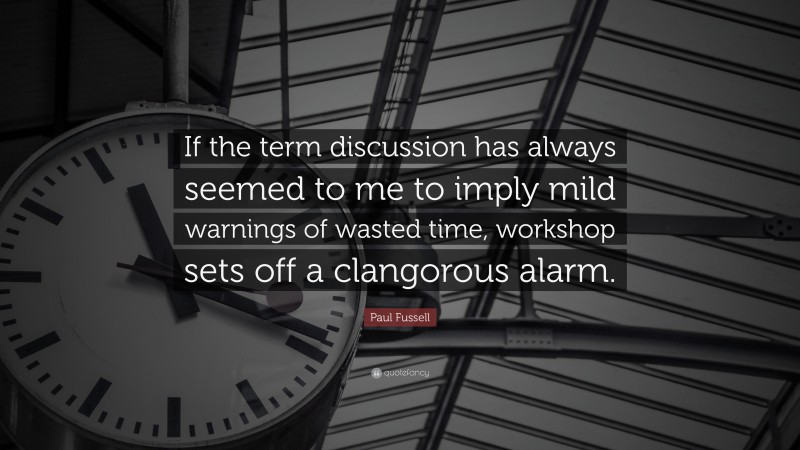 Paul Fussell Quote: “If the term discussion has always seemed to me to imply mild warnings of wasted time, workshop sets off a clangorous alarm.”