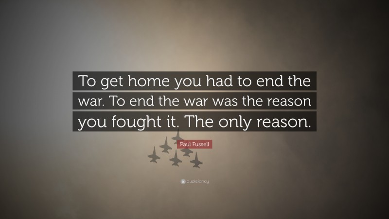 Paul Fussell Quote: “To get home you had to end the war. To end the war was the reason you fought it. The only reason.”