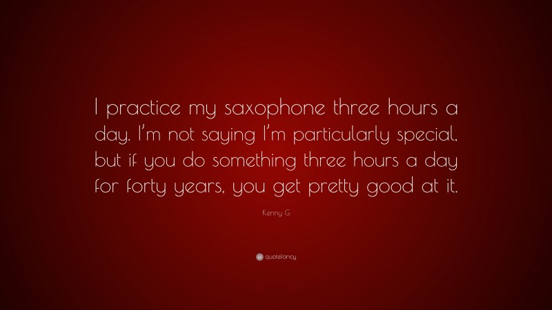 Kenny G Quote: “I practice my saxophone three hours a day. I’m not saying I’m particularly special, but if you do something three hours a day for forty years, you get pretty good at it.”