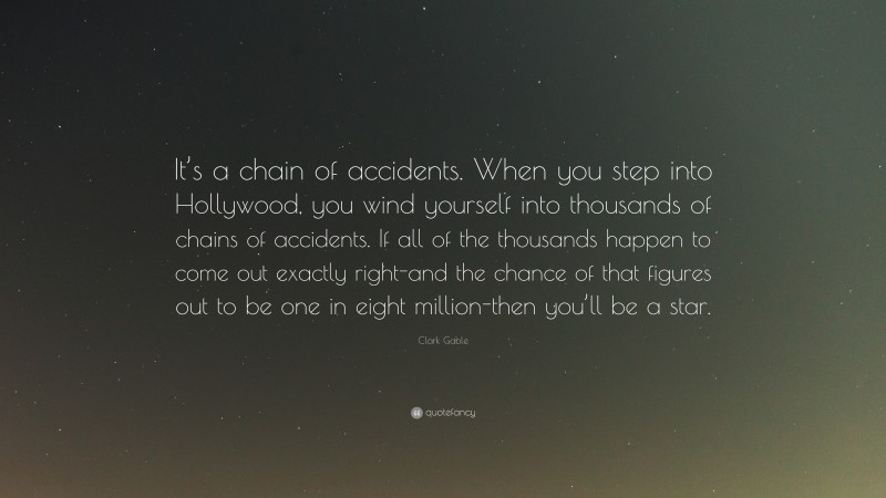 Clark Gable Quote: “It’s a chain of accidents. When you step into Hollywood, you wind yourself into thousands of chains of accidents. If all of the thousands happen to come out exactly right-and the chance of that figures out to be one in eight million-then you’ll be a star.”
