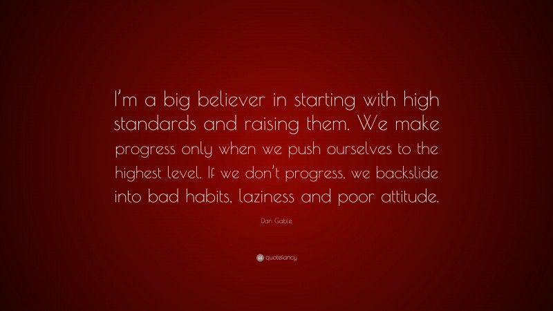 Dan Gable Quote: “I’m a big believer in starting with high standards and raising them. We make progress only when we push ourselves to the highest level. If we don’t progress, we backslide into bad habits, laziness and poor attitude.”