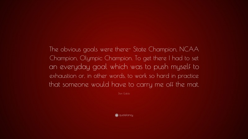 Dan Gable Quote: “The obvious goals were there- State Champion, NCAA Champion, Olympic Champion. To get there I had to set an everyday goal which was to push myself to exhaustion or, in other words, to work so hard in practice that someone would have to carry me off the mat.”