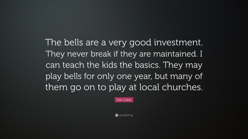 Dan Gable Quote: “The bells are a very good investment. They never break if they are maintained. I can teach the kids the basics. They may play bells for only one year, but many of them go on to play at local churches.”
